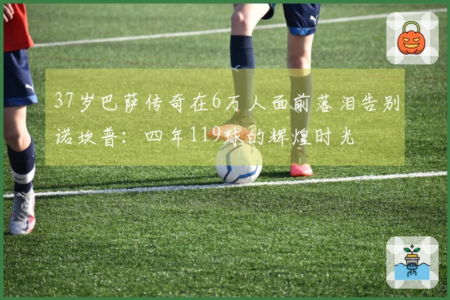 37岁巴萨传奇在6万人面前落泪告别诺坎普：四年119球的辉煌时光