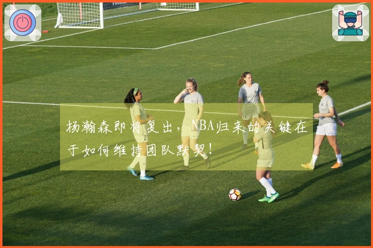 杨瀚森即将复出，NBA归来的关键在于如何维持团队默契！