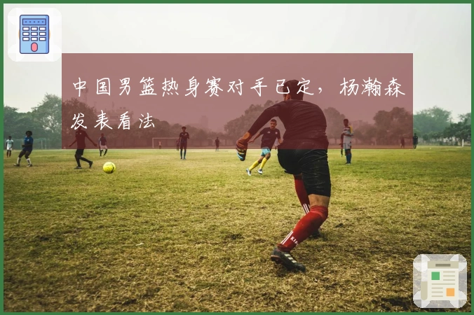 中国男篮热身赛对手已定，杨瀚森发表看法