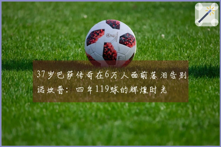 37岁巴萨传奇在6万人面前落泪告别诺坎普：四年119球的辉煌时光