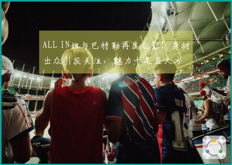 ALL IN姐与巴特勒再度合影！身材出众引发关注，魅力十足且大方