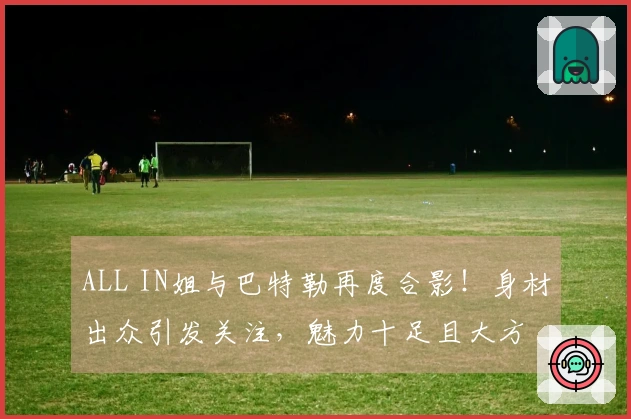 ALL IN姐与巴特勒再度合影！身材出众引发关注，魅力十足且大方